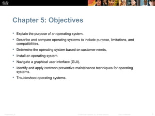 Chapter 5: Objectives
            Explain the purpose of an operating system.
            Describe and compare operating systems to include purpose, limitations, and
             compatibilities.
            Determine the operating system based on customer needs.
            Install an operating system.
            Navigate a graphical user interface (GUI).
            Identify and apply common preventive maintenance techniques for operating
             systems.
            Troubleshoot operating systems.




Presentation_ID                                      © 2008 Cisco Systems, Inc. All rights reserved.   Cisco Confidential   2
 