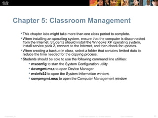 Chapter 5: Classroom Management
                   This chapter labs might take more than one class period to complete.
                   When installing an operating system, ensure that the computer is disconnected
                    from the Internet. Students should install the Windows XP operating system,
                    install service pack 2, connect to the Internet, and then check for updates.
                   When creating a backup in class, select a folder that contains limited data to
                    reduce the time needed for the copying process.
                   Students should be able to use the following command line utilities:
                         msconfig to start the System Configuration utility
                         devmgmt.msc to open Device Manager
                         msinfo32 to open the System Information window
                         compmgmt.msc to open the Computer Management window




Presentation_ID                                        © 2008 Cisco Systems, Inc. All rights reserved.   Cisco Confidential   20
 