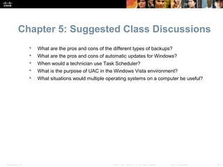 Chapter 5: Suggested Class Discussions
                     What are the pros and cons of the different types of backups?
                     What are the pros and cons of automatic updates for Windows?
                     When would a technician use Task Scheduler?
                     What is the purpose of UAC in the Windows Vista environment?
                     What situations would multiple operating systems on a computer be useful?




Presentation_ID                                        © 2008 Cisco Systems, Inc. All rights reserved.   Cisco Confidential   23
 