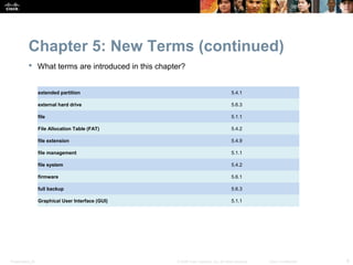 Chapter 5: New Terms (continued)
            What terms are introduced in this chapter?


                  extended partition                                                   5.4.1

                  external hard drive                                                  5.6.3

                  file                                                                 5.1.1

                  File Allocation Table (FAT)                                          5.4.2

                  file extension                                                       5.4.9

                  file management                                                      5.1.1

                  file system                                                          5.4.2

                  firmware                                                             5.6.1

                  full backup                                                          5.6.3

                  Graphical User Interface (GUI)                                       5.1.1




Presentation_ID                                     © 2008 Cisco Systems, Inc. All rights reserved.   Cisco Confidential   8
 