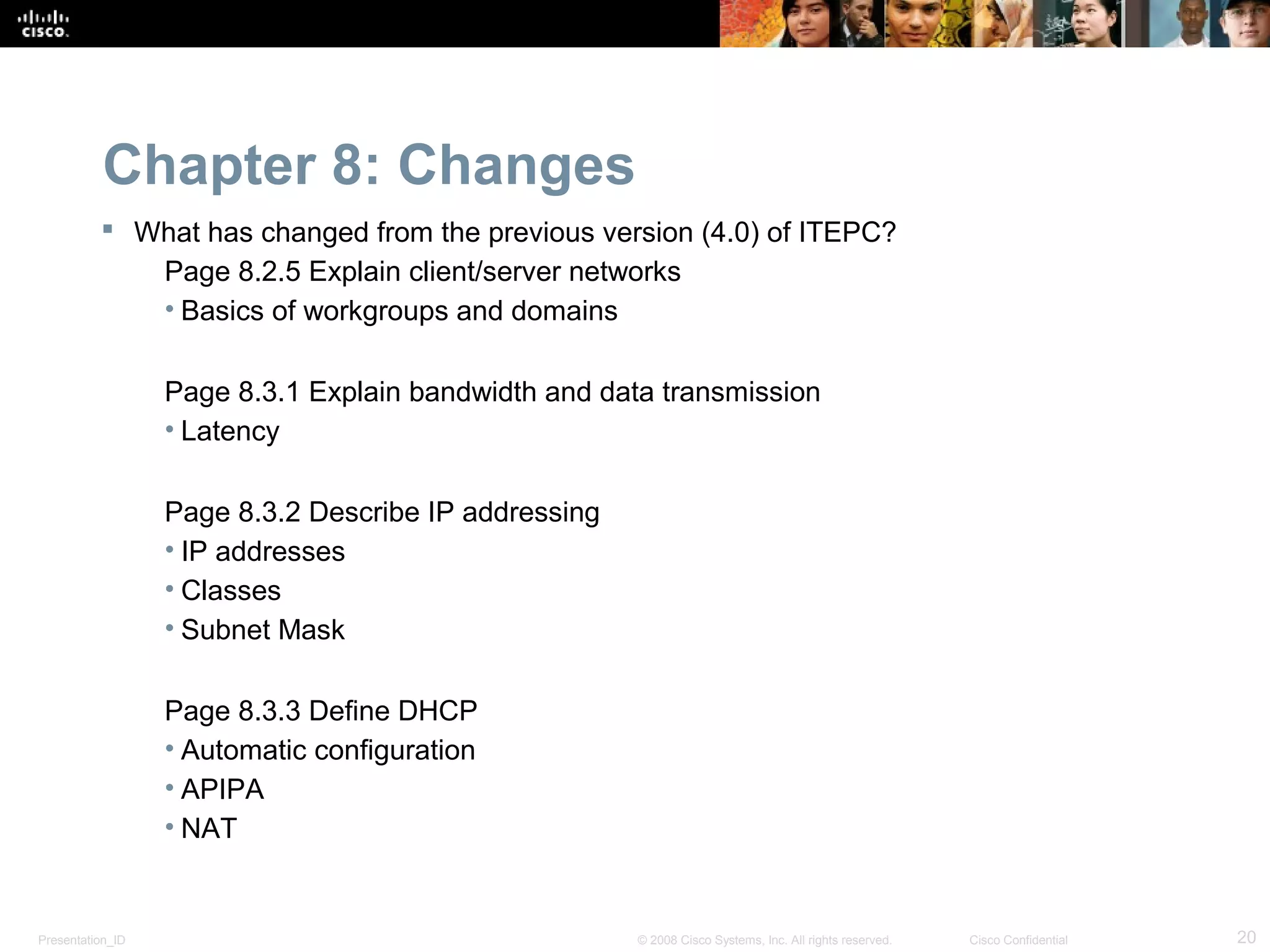 Chapter 8: Changes
           What has changed from the previous version (4.0) of ITEPC?
             Page 8.2.5 Explain client/server networks
             • Basics of workgroups and domains

                  Page 8.3.1 Explain bandwidth and data transmission
                  • Latency

                  Page 8.3.2 Describe IP addressing
                  • IP addresses
                  • Classes
                  • Subnet Mask

                  Page 8.3.3 Define DHCP
                  • Automatic configuration
                  • APIPA
                  • NAT


Presentation_ID                                       © 2008 Cisco Systems, Inc. All rights reserved.   Cisco Confidential   20
 