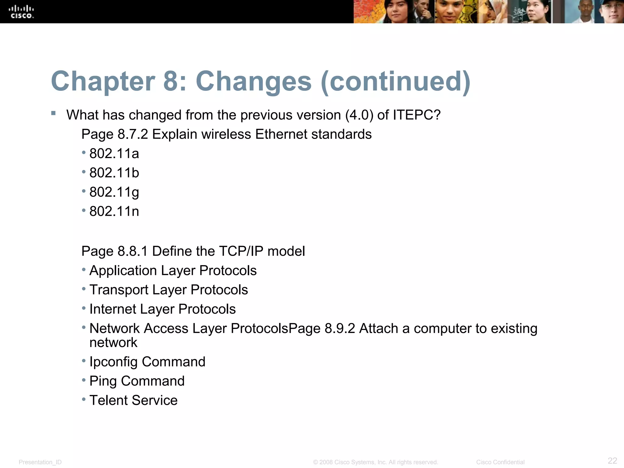 Chapter 8: Changes (continued)
           What has changed from the previous version (4.0) of ITEPC?
             Page 8.7.2 Explain wireless Ethernet standards
             • 802.11a
             • 802.11b
             • 802.11g
             • 802.11n

                  Page 8.8.1 Define the TCP/IP model
                  • Application Layer Protocols
                  • Transport Layer Protocols
                  • Internet Layer Protocols
                  • Network Access Layer ProtocolsPage 8.9.2 Attach a computer to existing
                    network
                  • Ipconfig Command
                  • Ping Command
                  • Telent Service



Presentation_ID                                       © 2008 Cisco Systems, Inc. All rights reserved.   Cisco Confidential   22
 