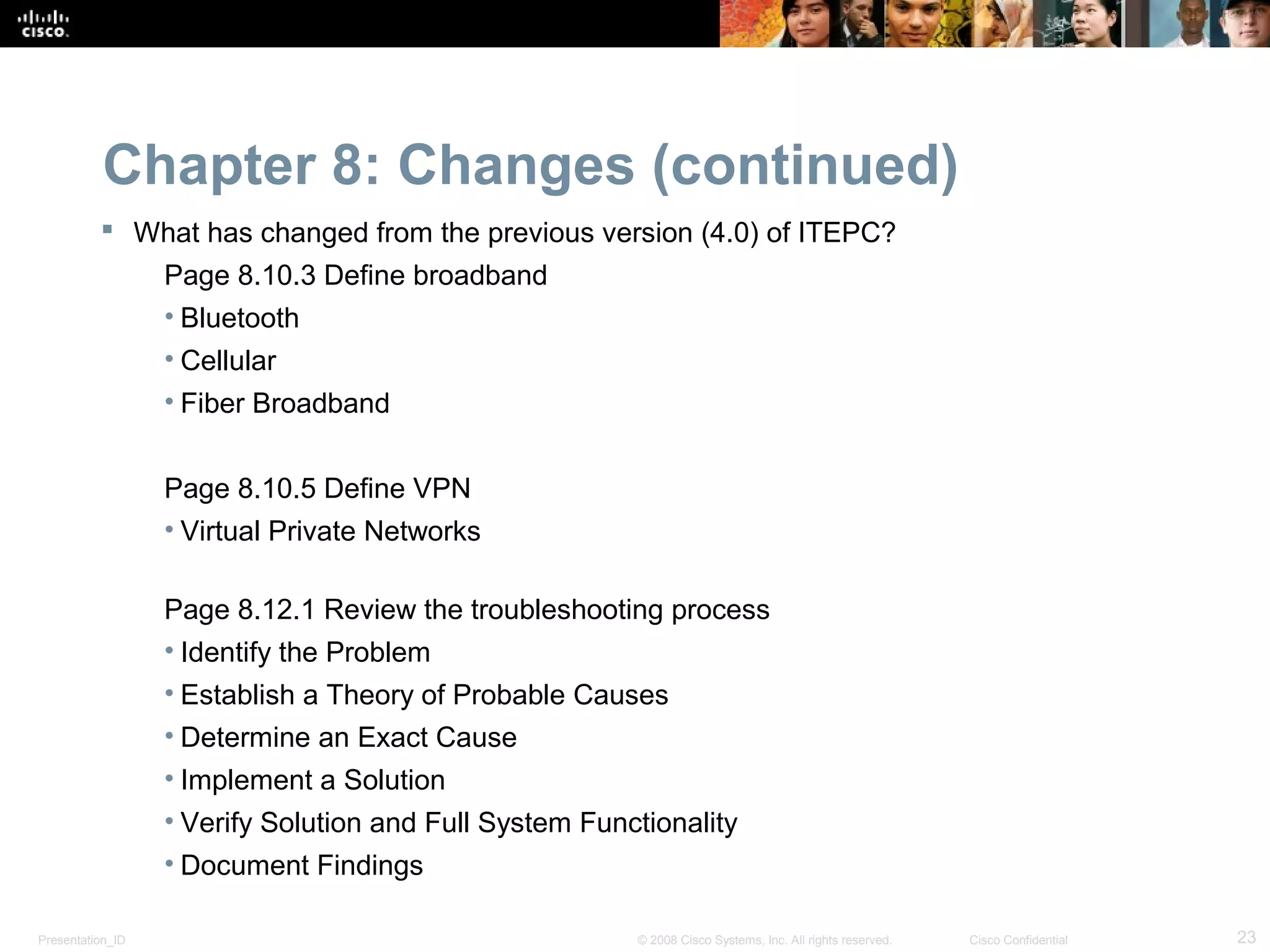 Chapter 8: Changes (continued)
           What has changed from the previous version (4.0) of ITEPC?
                  Page 8.10.3 Define broadband
                  • Bluetooth
                  • Cellular
                  • Fiber Broadband


                  Page 8.10.5 Define VPN
                  • Virtual Private Networks

                  Page 8.12.1 Review the troubleshooting process
                  • Identify the Problem
                  • Establish a Theory of Probable Causes
                  • Determine an Exact Cause
                  • Implement a Solution
                  • Verify Solution and Full System Functionality
                  • Document Findings

Presentation_ID                                         © 2008 Cisco Systems, Inc. All rights reserved.   Cisco Confidential   23
 