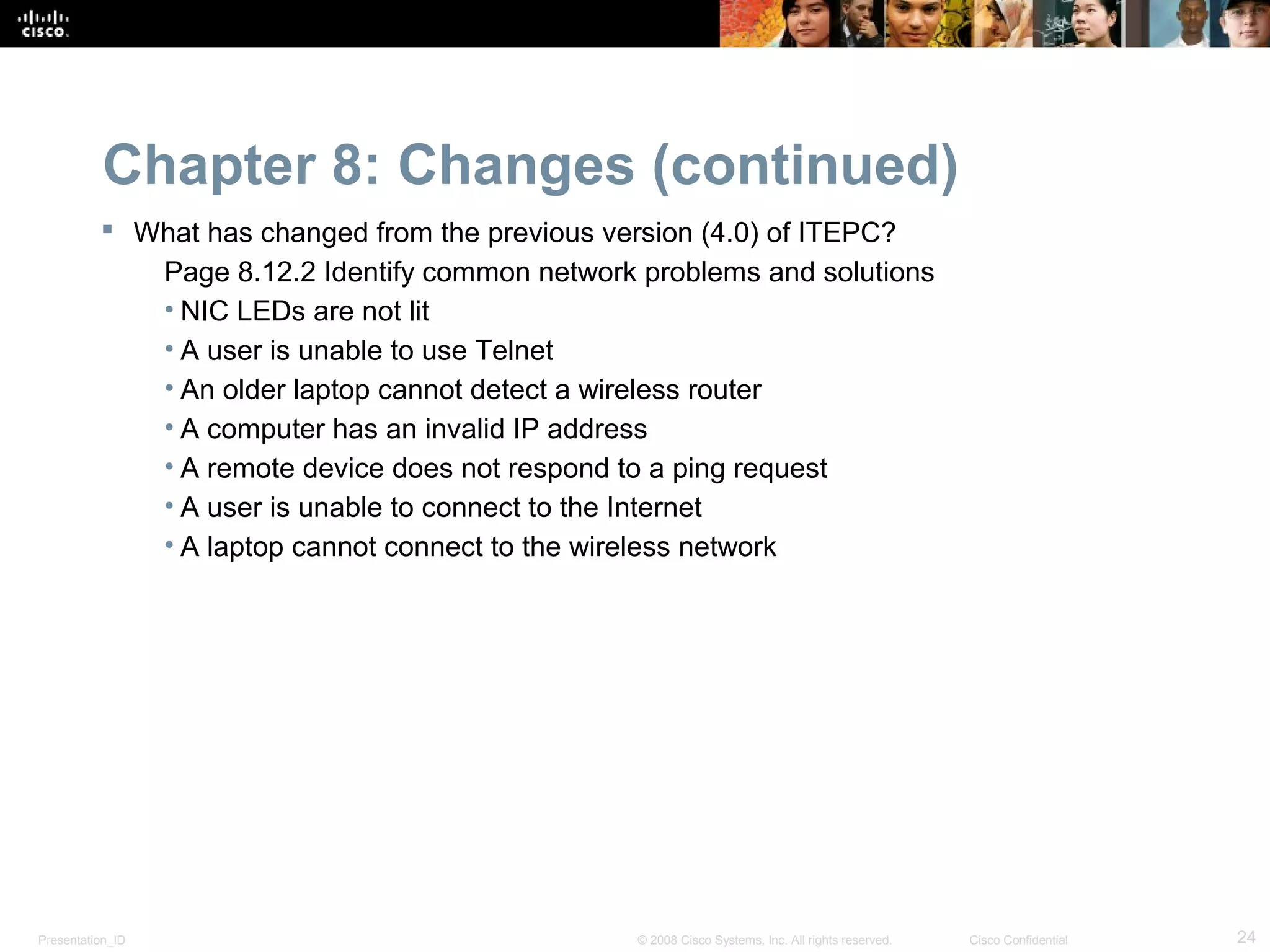 Chapter 8: Changes (continued)
           What has changed from the previous version (4.0) of ITEPC?
             Page 8.12.2 Identify common network problems and solutions
             • NIC LEDs are not lit
             • A user is unable to use Telnet
             • An older laptop cannot detect a wireless router
             • A computer has an invalid IP address
             • A remote device does not respond to a ping request
             • A user is unable to connect to the Internet
             • A laptop cannot connect to the wireless network




Presentation_ID                                  © 2008 Cisco Systems, Inc. All rights reserved.   Cisco Confidential   24
 