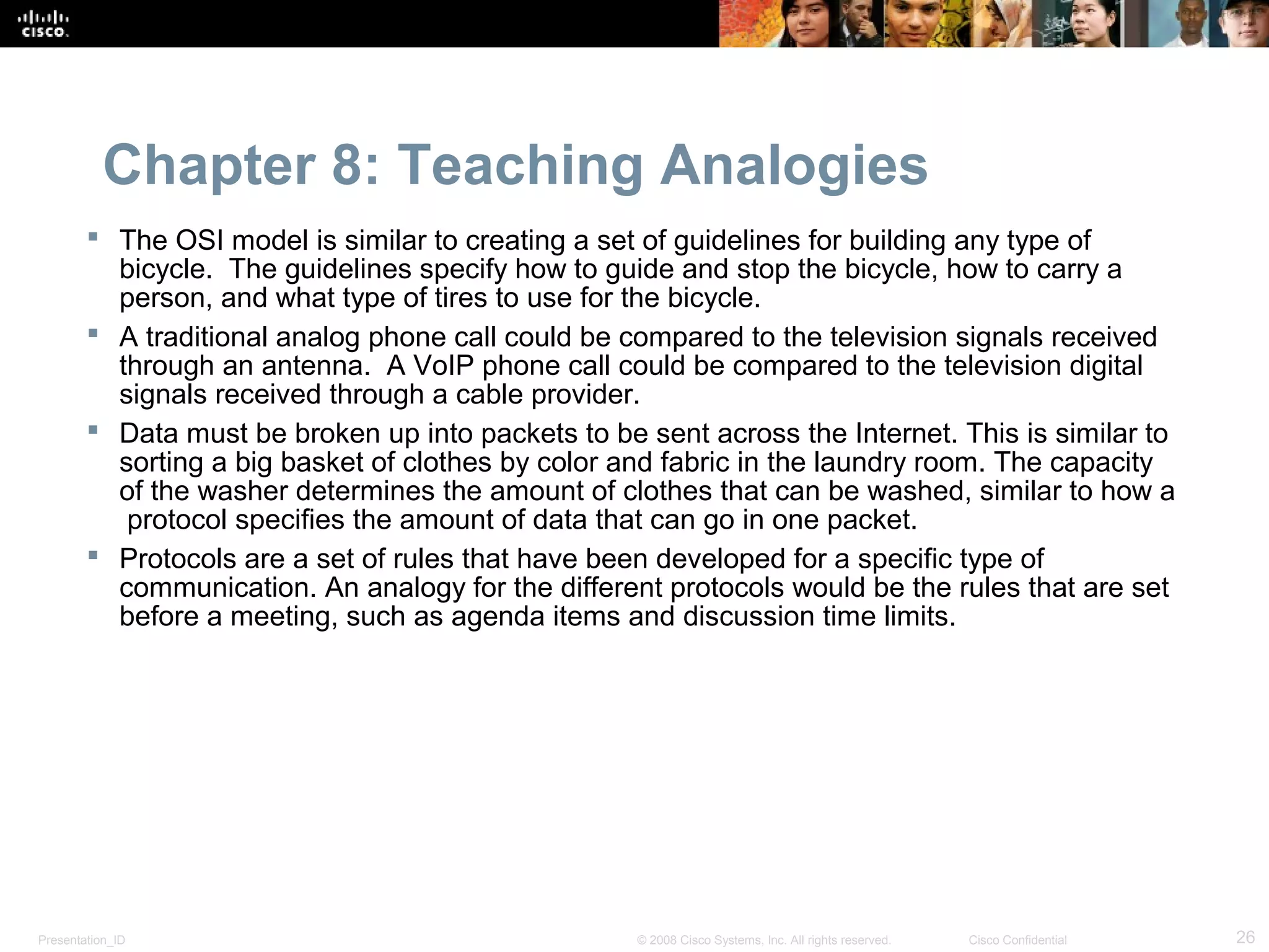 Chapter 8: Teaching Analogies
         The OSI model is similar to creating a set of guidelines for building any type of
          bicycle. The guidelines specify how to guide and stop the bicycle, how to carry a
          person, and what type of tires to use for the bicycle.
         A traditional analog phone call could be compared to the television signals received
          through an antenna. A VoIP phone call could be compared to the television digital
          signals received through a cable provider.
         Data must be broken up into packets to be sent across the Internet. This is similar to
          sorting a big basket of clothes by color and fabric in the laundry room. The capacity
          of the washer determines the amount of clothes that can be washed, similar to how a
           protocol specifies the amount of data that can go in one packet.
         Protocols are a set of rules that have been developed for a specific type of
          communication. An analogy for the different protocols would be the rules that are set
          before a meeting, such as agenda items and discussion time limits.




Presentation_ID                                     © 2008 Cisco Systems, Inc. All rights reserved.   Cisco Confidential   26
 