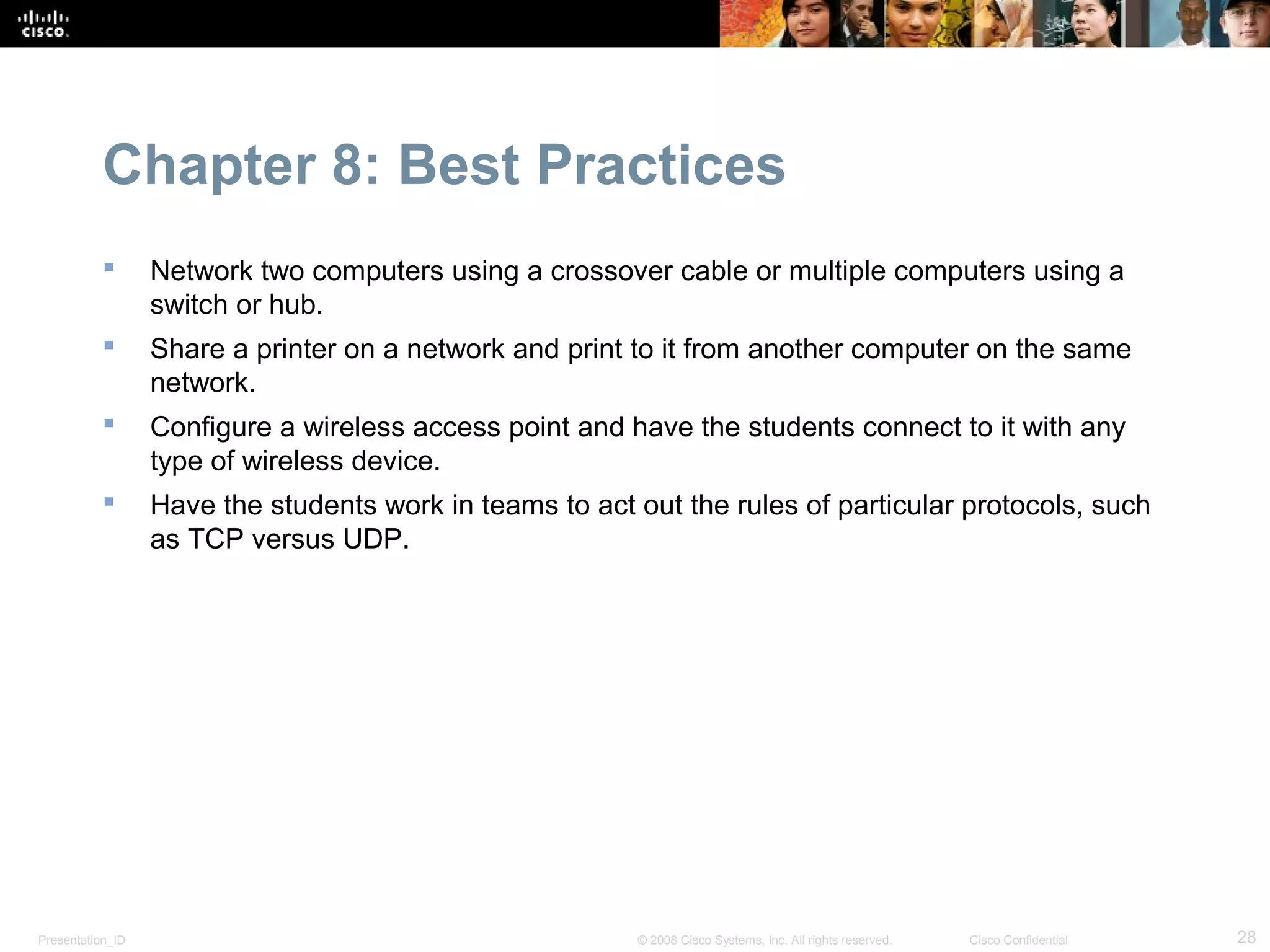 Chapter 8: Best Practices
                 Network two computers using a crossover cable or multiple computers using a
                  switch or hub.
                 Share a printer on a network and print to it from another computer on the same
                  network.
                 Configure a wireless access point and have the students connect to it with any
                  type of wireless device.
                 Have the students work in teams to act out the rules of particular protocols, such
                  as TCP versus UDP.




Presentation_ID                                          © 2008 Cisco Systems, Inc. All rights reserved.   Cisco Confidential   28
 
