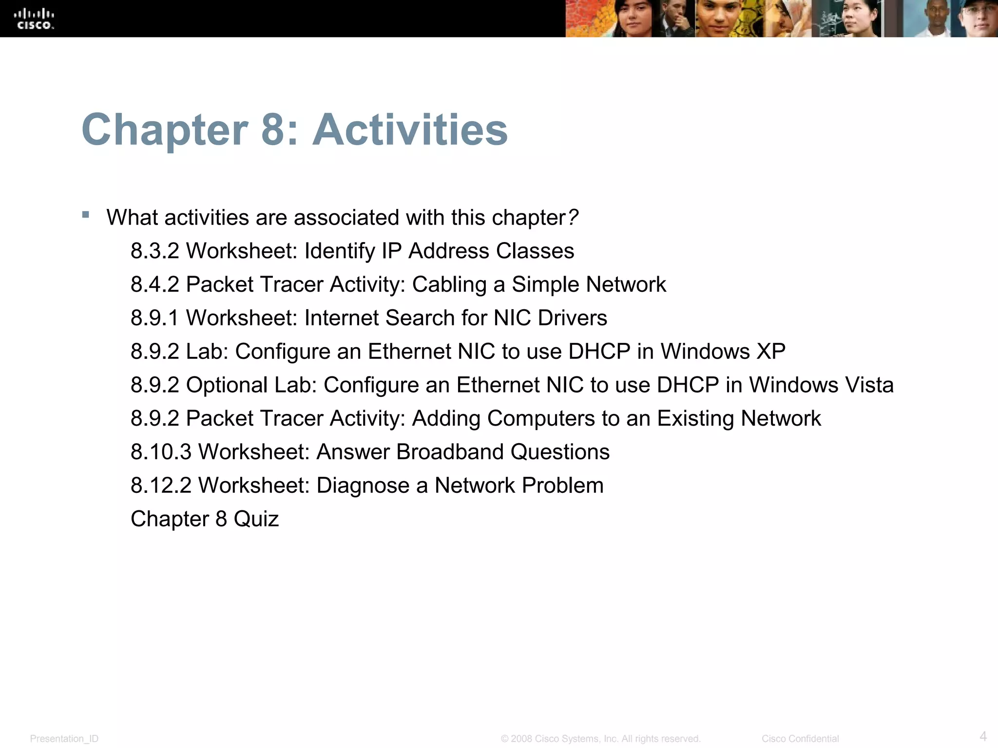 Chapter 8: Activities
            What activities are associated with this chapter?
                  8.3.2 Worksheet: Identify IP Address Classes
                  8.4.2 Packet Tracer Activity: Cabling a Simple Network
                  8.9.1 Worksheet: Internet Search for NIC Drivers
                  8.9.2 Lab: Configure an Ethernet NIC to use DHCP in Windows XP
                  8.9.2 Optional Lab: Configure an Ethernet NIC to use DHCP in Windows Vista
                  8.9.2 Packet Tracer Activity: Adding Computers to an Existing Network
                  8.10.3 Worksheet: Answer Broadband Questions
                  8.12.2 Worksheet: Diagnose a Network Problem
                  Chapter 8 Quiz




Presentation_ID                                        © 2008 Cisco Systems, Inc. All rights reserved.   Cisco Confidential   4
 