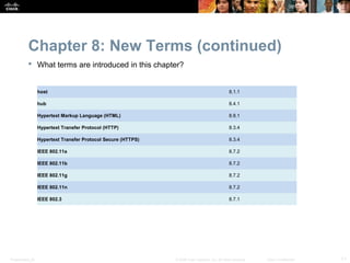 Chapter 8: New Terms (continued)
            What terms are introduced in this chapter?


                  host                                                                            8.1.1

                  hub                                                                             8.4.1

                  Hypertext Markup Language (HTML)                                                8.8.1

                  Hypertext Transfer Protocol (HTTP)                                              8.3.4

                  Hypertext Transfer Protocol Secure (HTTPS)                                      8.3.4

                  IEEE 802.11a                                                                    8.7.2

                  IEEE 802.11b                                                                    8.7.2

                  IEEE 802.11g                                                                    8.7.2

                  IEEE 802.11n                                                                    8.7.2

                  IEEE 802.3                                                                      8.7.1




Presentation_ID                                                © 2008 Cisco Systems, Inc. All rights reserved.   Cisco Confidential   11
 