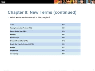 Chapter 8: New Terms (continued)
            What terms are introduced in this chapter?


                  router                                                                    8.4.1

                  Routing Information Protocol (RIP)                                        8.8.1

                  Secure Socket Host (SSH)                                                  8.3.4

                  segment                                                                   8.4.1

                  Session Layer                                                             8.8.2

                  Shielded Twisted Pair (STP)                                               8.4.2

                  Simple Mail Transfer Protocol (SMTP)                                      8.3.4

                  simplex                                                                   8.3.1

                  single-mode                                                               8.4.2

                  star topology                                                             8.5.1




Presentation_ID                                          © 2008 Cisco Systems, Inc. All rights reserved.   Cisco Confidential   16
 