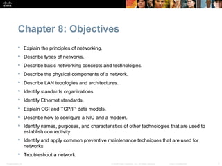 Chapter 8: Objectives
            Explain the principles of networking.
            Describe types of networks.
            Describe basic networking concepts and technologies.
            Describe the physical components of a network.
            Describe LAN topologies and architectures.
            Identify standards organizations.
            Identify Ethernet standards.
            Explain OSI and TCP/IP data models.
            Describe how to configure a NIC and a modem.
            Identify names, purposes, and characteristics of other technologies that are used to
             establish connectivity.
            Identify and apply common preventive maintenance techniques that are used for
             networks.
            Troubleshoot a network.
Presentation_ID                                      © 2008 Cisco Systems, Inc. All rights reserved.   Cisco Confidential   2
 