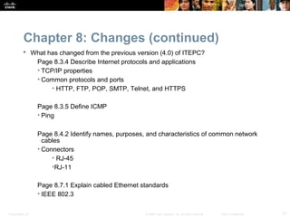 Chapter 8: Changes (continued)
           What has changed from the previous version (4.0) of ITEPC?
             Page 8.3.4 Describe Internet protocols and applications
             • TCP/IP properties
             • Common protocols and ports
                  • HTTP, FTP, POP, SMTP, Telnet, and HTTPS

                  Page 8.3.5 Define ICMP
                  • Ping

                  Page 8.4.2 Identify names, purposes, and characteristics of common network
                    cables
                  • Connectors
                       • RJ-45
                       •RJ-11

                  Page 8.7.1 Explain cabled Ethernet standards
                  • IEEE 802.3


Presentation_ID                                       © 2008 Cisco Systems, Inc. All rights reserved.   Cisco Confidential   21
 