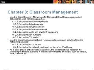Chapter 8: Classroom Management
           Use the Cisco Discovery Networking for Home and Small Business curriculum
            activities for extra networking practice:
               • 3.1.3.2 explains network components
               • 3.5.3.2 explains default gateway
               • 5.1.3.2 explains network numbers
               • 5.2.1.2 explains default subnet mask
               • 5.2.2.3 explains public and private IP addressing
               • 6.2.7.2 explains port numbers
               • 6.3.3.3 explains OSI model
           Use the Cisco Exploration Network Fundamentals curriculum activities for extra
            networking practice:
               • 4.2.2.1 explains port numbers
               • 6.4.1.1 explains the network and host portion of an IP address
           As a class project or homework assignment, the students should research the
            technologies that are available in the area to connect to a network, such as cellular,
            VoIP, satellite, etc.




Presentation_ID                                       © 2008 Cisco Systems, Inc. All rights reserved.   Cisco Confidential   25
 