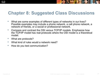 Chapter 8: Suggested Class Discussions
                 What are some examples of different types of networks in our lives?
                  Possible examples may include a phone network, a cell phone network, a
                  network of friends, or a social or professional network.
                 Compare and contrast the OSI versus TCP/IP models. Emphasize how
                  the TCP/IP model has real protocols where the OSI model is a theoretical
                  model.
                 What are protocols?
                 What kind of rules would a network need?
                 How do you test communication?




Presentation_ID                                     © 2008 Cisco Systems, Inc. All rights reserved.   Cisco Confidential   27
 