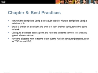 Chapter 8: Best Practices
                 Network two computers using a crossover cable or multiple computers using a
                  switch or hub.
                 Share a printer on a network and print to it from another computer on the same
                  network.
                 Configure a wireless access point and have the students connect to it with any
                  type of wireless device.
                 Have the students work in teams to act out the rules of particular protocols, such
                  as TCP versus UDP.




Presentation_ID                                          © 2008 Cisco Systems, Inc. All rights reserved.   Cisco Confidential   28
 