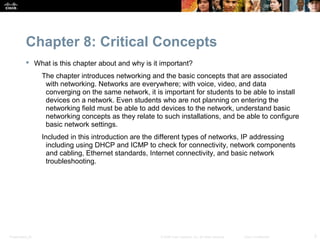 Chapter 8: Critical Concepts
            What is this chapter about and why is it important?
                  The chapter introduces networking and the basic concepts that are associated
                   with networking. Networks are everywhere; with voice, video, and data
                   converging on the same network, it is important for students to be able to install
                   devices on a network. Even students who are not planning on entering the
                   networking field must be able to add devices to the network, understand basic
                   networking concepts as they relate to such installations, and be able to configure
                   basic network settings.
                  Included in this introduction are the different types of networks, IP addressing
                    including using DHCP and ICMP to check for connectivity, network components
                    and cabling, Ethernet standards, Internet connectivity, and basic network
                    troubleshooting.




Presentation_ID                                         © 2008 Cisco Systems, Inc. All rights reserved.   Cisco Confidential   3
 