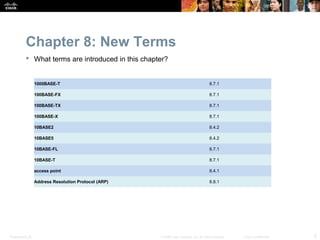 Chapter 8: New Terms
            What terms are introduced in this chapter?


                  1000BASE-T                                                             8.7.1

                  100BASE-FX                                                             8.7.1

                  100BASE-TX                                                             8.7.1

                  100BASE-X                                                              8.7.1

                  10BASE2                                                                8.4.2

                  10BASE5                                                                8.4.2

                  10BASE-FL                                                              8.7.1

                  10BASE-T                                                               8.7.1

                  access point                                                           8.4.1

                  Address Resolution Protocol (ARP)                                      8.8.1




Presentation_ID                                       © 2008 Cisco Systems, Inc. All rights reserved.   Cisco Confidential   5
 