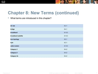 Chapter 8: New Terms (continued)
            What terms are introduced in this chapter?


                  bit rate                                                             8.3.1

                  bridge                                                               8.4.1

                  broadband                                                            8.10.3

                  broadband satellite                                                  8.10.3

                  bus topology                                                         8.5.1

                  byte                                                                 8.3.1

                  cable modem                                                          8.10.3

                  Category 3                                                           8.4.2

                  Category 5                                                           8.4.2

                  Category 5e                                                          8.4.2




Presentation_ID                                     © 2008 Cisco Systems, Inc. All rights reserved.   Cisco Confidential   7
 