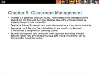 Chapter 9: Classroom Management
            Wireless is a great way to teach security. Authentication and encryption can be
             applied one at a time, and then have students access the wireless network by
             applying the appropriate credentials.
            Search the Internet for current virus and malware attacks and any trends in attacks.
            Access Microsoft TechNet Security bulletins to see specific problems and
             vulnerabilities in any particular operating system.
            Students can wipe old hard drives with lower capacities to prepare them for
             donation. Some hard drive companies have data wiping software that can be
             demonstrated during this section.




Presentation_ID                                      © 2008 Cisco Systems, Inc. All rights reserved.   Cisco Confidential   11
 
