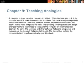 Chapter 9: Teaching Analogies
            A computer is like a bank that has gold stored in it. When this bank was built, it did
             not have a vault or locks on the windows and doors. The bank is very susceptible to
             theft in this condition. Over time, the bank builders have learned how to lock the
             doors, build a vault, and guard the bank. The operating system patches and design
             changes that have been made to safeguard the computer are like the lockable
             doors on the bank. The anti-virus and other software that scans for spyware and
             malware are like the vault that protects the gold. The firewall that protects the
             computer is like the professionals who guard the bank.




Presentation_ID                                       © 2008 Cisco Systems, Inc. All rights reserved.   Cisco Confidential   12
 