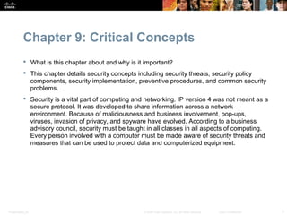 Chapter 9: Critical Concepts
            What is this chapter about and why is it important?
            This chapter details security concepts including security threats, security policy
             components, security implementation, preventive procedures, and common security
             problems.
            Security is a vital part of computing and networking. IP version 4 was not meant as a
             secure protocol. It was developed to share information across a network
             environment. Because of maliciousness and business involvement, pop-ups,
             viruses, invasion of privacy, and spyware have evolved. According to a business
             advisory council, security must be taught in all classes in all aspects of computing.
             Every person involved with a computer must be made aware of security threats and
             measures that can be used to protect data and computerized equipment.




Presentation_ID                                      © 2008 Cisco Systems, Inc. All rights reserved.   Cisco Confidential   3
 
