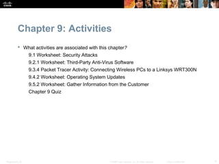 Chapter 9: Activities
            What activities are associated with this chapter?
                  9.1 Worksheet: Security Attacks
                  9.2.1 Worksheet: Third-Party Anti-Virus Software
                  9.3.4 Packet Tracer Activity: Connecting Wireless PCs to a Linksys WRT300N
                  9.4.2 Worksheet: Operating System Updates
                  9.5.2 Worksheet: Gather Information from the Customer
                  Chapter 9 Quiz




Presentation_ID                                        © 2008 Cisco Systems, Inc. All rights reserved.   Cisco Confidential   4
 