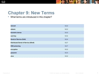 Chapter 9: New Terms
            What terms are introduced in this chapter?



                  ActiveX                                                                   9.2.2

                  adware                                                                    9.2.3

                  biometric device                                                          9.3.3

                  card key                                                                  9.3.2

                  Denial of Service (DoS)                                                   9.2.4

                  Distributed Denial of Service (DDoS)                                      9.2.7

                  DNS poisoning                                                             9.2.7

                  encryption                                                                9.3.3

                  grayware                                                                  9.2.3

                  Java                                                                      9.2.2




Presentation_ID                                          © 2008 Cisco Systems, Inc. All rights reserved.   Cisco Confidential   5
 