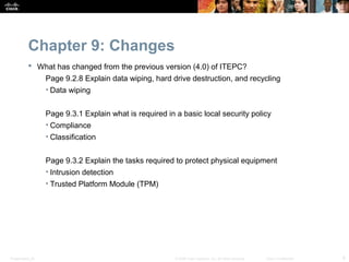 Chapter 9: Changes
            What has changed from the previous version (4.0) of ITEPC?
                  Page 9.2.8 Explain data wiping, hard drive destruction, and recycling
                  • Data wiping


                  Page 9.3.1 Explain what is required in a basic local security policy
                  • Compliance
                  • Classification


                  Page 9.3.2 Explain the tasks required to protect physical equipment
                  • Intrusion detection
                  • Trusted Platform Module (TPM)




Presentation_ID                                          © 2008 Cisco Systems, Inc. All rights reserved.   Cisco Confidential   8
 
