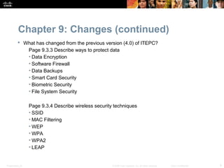Chapter 9: Changes (continued)
           What has changed from the previous version (4.0) of ITEPC?
             Page 9.3.3 Describe ways to protect data
             • Data Encryption
             • Software Firewall
             • Data Backups
             • Smart Card Security
             • Biometric Security
             • File System Security

                  Page 9.3.4 Describe wireless security techniques
                  • SSID
                  • MAC Filtering
                  • WEP
                  • WPA
                  • WPA2
                  • LEAP


Presentation_ID                                        © 2008 Cisco Systems, Inc. All rights reserved.   Cisco Confidential   9
 