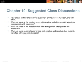 Chapter 10: Suggested Class Discussions
                 How should technicians deal with customers on the phone, in person, and with
                  email?
                 What are some of the most common mistakes that technicians make when they
                  communicate with customers?
                 What are some of the most common time-management strategies for the
                  technician?
                 What are some personal experiences, both positive and negative, that students
                  have had with support technicians?




Presentation_ID                                       © 2008 Cisco Systems, Inc. All rights reserved.   Cisco Confidential   10
 