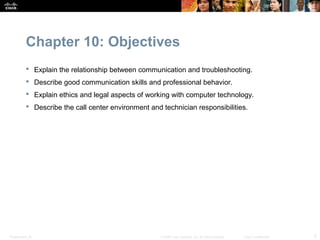 Chapter 10: Objectives
            Explain the relationship between communication and troubleshooting.
            Describe good communication skills and professional behavior.
            Explain ethics and legal aspects of working with computer technology.
            Describe the call center environment and technician responsibilities.




Presentation_ID                                       © 2008 Cisco Systems, Inc. All rights reserved.   Cisco Confidential   2
 