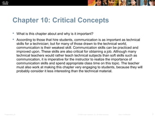 Chapter 10: Critical Concepts
            What is this chapter about and why is it important?
            According to those that hire students, communication is as important as technical
             skills for a technician; but for many of those drawn to the technical world,
             communication is their weakest skill. Communication skills can be practiced and
             improved upon. These skills are also critical for obtaining a job. Although many
             technical teachers would rather teach technical subjects than soft skills such as
             communication, it is imperative for the instructor to realize the importance of
             communication skills and spend appropriate class time on this topic. The teacher
             must also work at making this chapter very engaging to students, because they will
             probably consider it less interesting than the technical material.




Presentation_ID                                      © 2008 Cisco Systems, Inc. All rights reserved.   Cisco Confidential   3
 