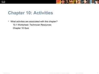 Chapter 10: Activities
            What activities are associated with this chapter?
                  10.1 Worksheet: Technician Resources
                  Chapter 10 Quiz




Presentation_ID                                       © 2008 Cisco Systems, Inc. All rights reserved.   Cisco Confidential   4
 