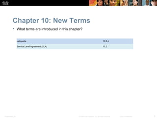 Chapter 10: New Terms
            What terms are introduced in this chapter?


                  netiquette                                                           10.2.4

                  Service Level Agreement (SLA)                                        10.2




Presentation_ID                                     © 2008 Cisco Systems, Inc. All rights reserved.   Cisco Confidential   5
 