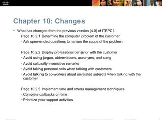 Chapter 10: Changes
            What has changed from the previous version (4.0) of ITEPC?
                  Page 10.2.1 Determine the computer problem of the customer
                  • Ask open-ended questions to narrow the scope of the problem


                  Page 10.2.2 Display professional behavior with the customer
                  • Avoid using jargon, abbreviations, acronyms, and slang
                  • Avoid culturally insensitive remarks
                  • Avoid taking personal calls when talking with customers
                  • Avoid talking to co-workers about unrelated subjects when talking with the
                    customer


                  Page 10.2.5 Implement time and stress management techniques
                  • Complete callbacks on time
                  • Prioritize your support activities




Presentation_ID                                            © 2008 Cisco Systems, Inc. All rights reserved.   Cisco Confidential   6
 