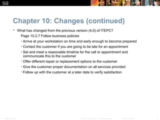 Chapter 10: Changes (continued)
            What has changed from the previous version (4.0) of ITEPC?
                  Page 10.2.7 Follow business policies
                  • Arrive at your workstation on time and early enough to become prepared
                  • Contact the customer if you are going to be late for an appointment
                  • Set and meet a reasonable timeline for the call or appointment and
                    communicate this to the customer
                  • Offer different repair or replacement options to the customer
                  • Give the customer proper documentation on all services provided
                  • Follow up with the customer at a later date to verify satisfaction




Presentation_ID                                           © 2008 Cisco Systems, Inc. All rights reserved.   Cisco Confidential   7
 