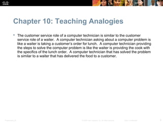 Chapter 10: Teaching Analogies
            The customer service role of a computer technician is similar to the customer
             service role of a waiter. A computer technician asking about a computer problem is
             like a waiter is taking a customer’s order for lunch. A computer technician providing
             the steps to solve the computer problem is like the waiter is providing the cook with
             the specifics of the lunch order. A computer technician that has solved the problem
             is similar to a waiter that has delivered the food to a customer.




Presentation_ID                                       © 2008 Cisco Systems, Inc. All rights reserved.   Cisco Confidential   9
 