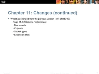 Chapter 11: Changes (continued)
            What has changed from the previous version (4.0) of ITEPC?
              Page 11.3.2 Select a motherboard
              • Bus speeds
              • Chipsets
              • Socket types
              • Expansion slots




Presentation_ID                                    © 2008 Cisco Systems, Inc. All rights reserved.   Cisco Confidential   10
 