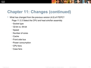 Chapter 11: Changes (continued)
            What has changed from the previous version (4.0) of ITEPC?
                  Page 11.3.3 Select the CPU and heat sink/fan assembly
                  • Socket type
                  • 32-bit vs. 64-bit
                  • Speed
                  • Number of cores
                  • Cache
                  • Front side bus
                  • Power consumption
                  • CPU fans
                  • Case fans




Presentation_ID                                      © 2008 Cisco Systems, Inc. All rights reserved.   Cisco Confidential   11
 