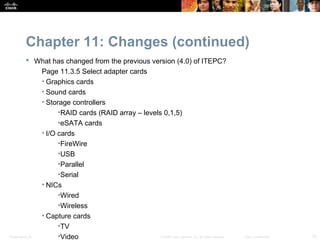 Chapter 11: Changes (continued)
            What has changed from the previous version (4.0) of ITEPC?
                Page 11.3.5 Select adapter cards
                • Graphics cards
                • Sound cards
                • Storage controllers
                      •RAID cards (RAID array – levels 0,1,5)
                      •eSATA cards
                • I/O cards
                      •FireWire
                      •USB
                      •Parallel
                      •Serial
                • NICs
                      •Wired
                      •Wireless
                • Capture cards
                      •TV
Presentation_ID       •Video                          © 2008 Cisco Systems, Inc. All rights reserved.   Cisco Confidential   12
 