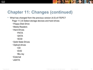 Chapter 11: Changes (continued)
            What has changed from the previous version (4.0) of ITEPC?
              Page 11.3.6 Select storage devices and hard drives
              • Floppy Disk Drive
              • Media Readers
              • Hard Drives
                    •PATA
                    •SATA
                    •SCSI
              • Solid State Drives
              • Optical drives
                    •CD
                    •DVD
                    •Blu-ray
              • External
              • eSATA



Presentation_ID                                    © 2008 Cisco Systems, Inc. All rights reserved.   Cisco Confidential   13
 