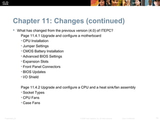 Chapter 11: Changes (continued)
            What has changed from the previous version (4.0) of ITEPC?
              Page 11.4.1 Upgrade and configure a motherboard
              • CPU Installation
              • Jumper Settings
              • CMOS Battery Installation
              • Advanced BIOS Settings
              • Expansion Slots
              • Front Panel Connectors
              • BIOS Updates
              • I/O Shield

                  Page 11.4.2 Upgrade and configure a CPU and a heat sink/fan assembly
                  • Socket Types
                  • CPU Fans
                  • Case Fans



Presentation_ID                                      © 2008 Cisco Systems, Inc. All rights reserved.   Cisco Confidential   14
 
