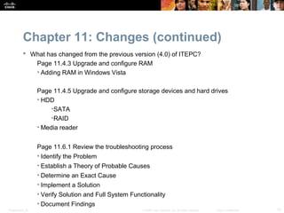 Chapter 11: Changes (continued)
            What has changed from the previous version (4.0) of ITEPC?
              Page 11.4.3 Upgrade and configure RAM
              • Adding RAM in Windows Vista

                  Page 11.4.5 Upgrade and configure storage devices and hard drives
                  • HDD
                       •SATA
                       •RAID
                  • Media reader


                  Page 11.6.1 Review the troubleshooting process
                  • Identify the Problem
                  • Establish a Theory of Probable Causes
                  • Determine an Exact Cause
                  • Implement a Solution
                  • Verify Solution and Full System Functionality
                  • Document Findings
Presentation_ID                                         © 2008 Cisco Systems, Inc. All rights reserved.   Cisco Confidential   15
 