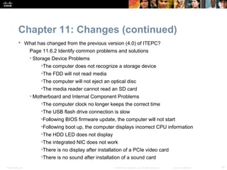 Chapter 11: Changes (continued)
            What has changed from the previous version (4.0) of ITEPC?
                  Page 11.6.2 Identify common problems and solutions
                  • Storage Device Problems
                      •The computer does not recognize a storage device
                      •The FDD will not read media
                      •The computer will not eject an optical disc
                      •The media reader cannot read an SD card
                  • Motherboard and Internal Component Problems
                      •The computer clock no longer keeps the correct time
                      •The USB flash drive connection is slow
                      •Following BIOS firmware update, the computer will not start
                      •Following boot up, the computer displays incorrect CPU information
                      •The HDD LED does not display
                      •The integrated NIC does not work
                      •There is no display after installation of a PCIe video card
                      •There is no sound after installation of a sound card
Presentation_ID                                         © 2008 Cisco Systems, Inc. All rights reserved.   Cisco Confidential   16
 