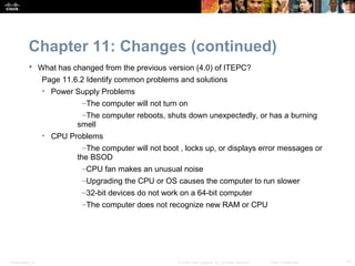 Chapter 11: Changes (continued)
            What has changed from the previous version (4.0) of ITEPC?
                  Page 11.6.2 Identify common problems and solutions
                  • Power Supply Problems
                             –The computer will not turn on
                             –The computer reboots, shuts down unexpectedly, or has a burning
                            smell
                  • CPU Problems
                            –The computer will not boot , locks up, or displays error messages or
                          the BSOD
                            –CPU fan makes an unusual noise
                             –Upgrading the CPU or OS causes the computer to run slower
                             –32-bit devices do not work on a 64-bit computer
                             –The computer does not recognize new RAM or CPU




Presentation_ID                                         © 2008 Cisco Systems, Inc. All rights reserved.   Cisco Confidential   17
 