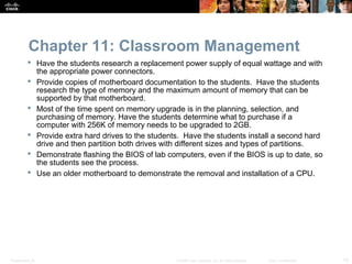 Chapter 11: Classroom Management
           Have the students research a replacement power supply of equal wattage and with
            the appropriate power connectors.
           Provide copies of motherboard documentation to the students. Have the students
            research the type of memory and the maximum amount of memory that can be
            supported by that motherboard.
           Most of the time spent on memory upgrade is in the planning, selection, and
            purchasing of memory. Have the students determine what to purchase if a
            computer with 256K of memory needs to be upgraded to 2GB.
           Provide extra hard drives to the students. Have the students install a second hard
            drive and then partition both drives with different sizes and types of partitions.
           Demonstrate flashing the BIOS of lab computers, even if the BIOS is up to date, so
            the students see the process.
           Use an older motherboard to demonstrate the removal and installation of a CPU.




Presentation_ID                                     © 2008 Cisco Systems, Inc. All rights reserved.   Cisco Confidential   18
 