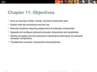 Chapter 11: Objectives
            Give an overview of field, remote, and bench technician jobs.
            Explain safe lab procedures and tool use.
            Describe situations requiring replacement of computer components.
            Upgrade and configure personal computer components and peripherals.
            Identify and apply common preventive maintenance techniques for personal
             computer components.
            Troubleshoot computer components and peripherals.




Presentation_ID                                      © 2008 Cisco Systems, Inc. All rights reserved.   Cisco Confidential   2
 
