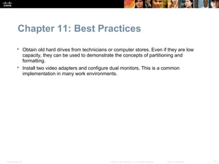 Chapter 11: Best Practices
           Obtain old hard drives from technicians or computer stores. Even if they are low
            capacity, they can be used to demonstrate the concepts of partitioning and
            formatting.
           Install two video adapters and configure dual monitors. This is a common
            implementation in many work environments.




Presentation_ID                                      © 2008 Cisco Systems, Inc. All rights reserved.   Cisco Confidential   21
 