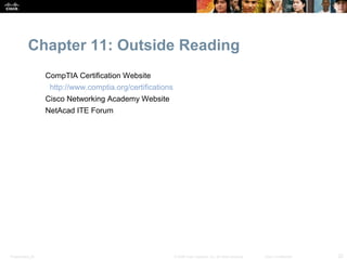 Chapter 11: Outside Reading
                  CompTIA Certification Website
                   http://www.comptia.org/certifications
                  Cisco Networking Academy Website
                  NetAcad ITE Forum




Presentation_ID                                            © 2008 Cisco Systems, Inc. All rights reserved.   Cisco Confidential   22
 
