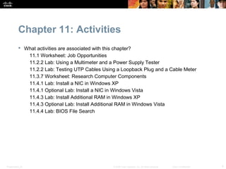 Chapter 11: Activities
            What activities are associated with this chapter?
              11.1 Worksheet: Job Opportunities
              11.2.2 Lab: Using a Multimeter and a Power Supply Tester
              11.2.2 Lab: Testing UTP Cables Using a Loopback Plug and a Cable Meter
              11.3.7 Worksheet: Research Computer Components
              11.4.1 Lab: Install a NIC in Windows XP
              11.4.1 Optional Lab: Install a NIC in Windows Vista
              11.4.3 Lab: Install Additional RAM in Windows XP
              11.4.3 Optional Lab: Install Additional RAM in Windows Vista
              11.4.4 Lab: BIOS File Search




Presentation_ID                                   © 2008 Cisco Systems, Inc. All rights reserved.   Cisco Confidential   4
 