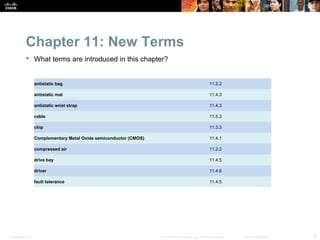 Chapter 11: New Terms
            What terms are introduced in this chapter?


                  antistatic bag                                                                      11.2.2

                  antistatic mat                                                                      11.4.3

                  antistatic wrist strap                                                              11.4.3

                  cable                                                                               11.5.3

                  chip                                                                                11.3.3

                  Complementary Metal Oxide semiconductor (CMOS)                                      11.4.1

                  compressed air                                                                      11.2.2

                  drive bay                                                                           11.4.5

                  driver                                                                              11.4.6

                  fault tolerance                                                                     11.4.5




Presentation_ID                                                    © 2008 Cisco Systems, Inc. All rights reserved.   Cisco Confidential   6
 